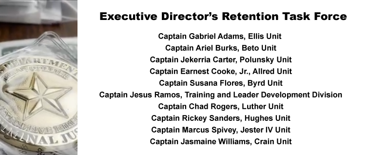 Executive Director’s Retention Task Force: Captain Gabriel Adams, Ellis Unit; Captain Ariel Burks, Beto Unit; Captain Jekerria Carter, Polunsky Unit; Captain Earnest Cooke, Jr., Allred Unit; Captain Susana Flores, Byrd Unit; Captain Jesus Ramos, Training and Leader Development Division; Captain Chad Rogers, Luther Unit; Captain Rickey Sanders, Hughes Unit; Captain Marcus Spivey, Jester IV Unit; Captain Jasmaine Williams, Crain Unit